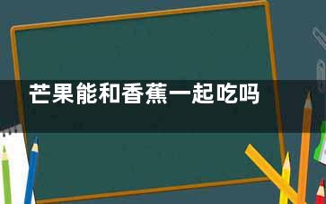 芒果能和香蕉一起吃吗 芒果和香蕉能不能一起吃(芒果能和香蕉一块儿吃吗)